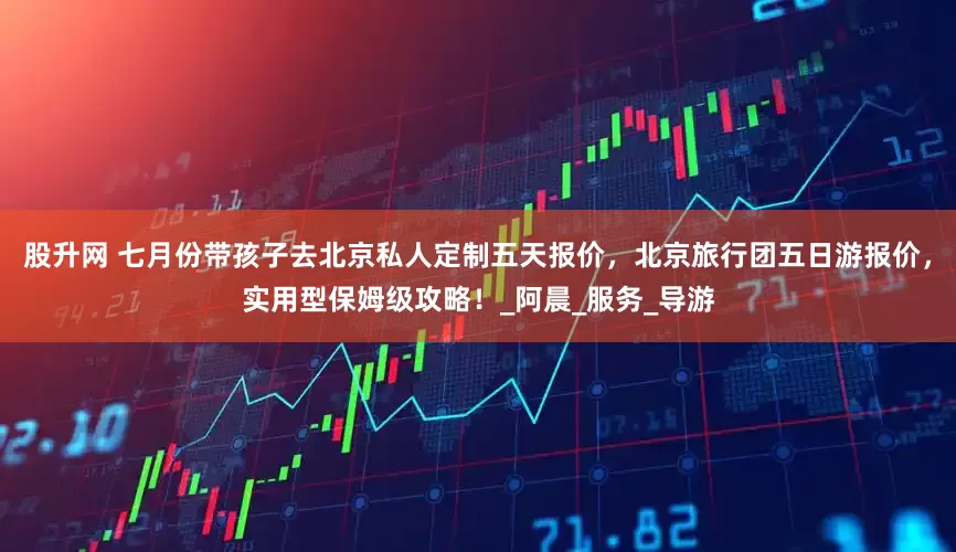 股升网 七月份带孩子去北京私人定制五天报价，北京旅行团五日游报价，实用型保姆级攻略！_阿晨_服务_导游