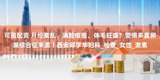 可盈配资 月经紊乱、满脸痘痘、体毛旺盛？警惕多囊卵巢综合征来袭丨西安邱学华妇科_检查_女性_激素