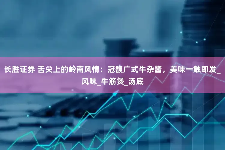 长胜证券 舌尖上的岭南风情：冠馥广式牛杂酱，美味一触即发_风味_牛筋煲_汤底