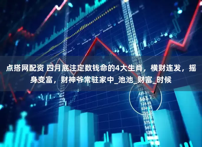 点搭网配资 四月底注定数钱命的4大生肖，横财连发，摇身变富，财神爷常驻家中_池池_财富_时候