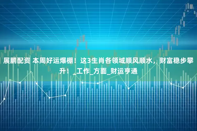 展鹏配资 本周好运爆棚！这3生肖各领域顺风顺水，财富稳步攀升！_工作_方面_财运亨通