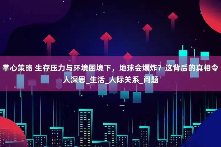 掌心策略 生存压力与环境困境下，地球会爆炸？这背后的真相令人深思_生活_人际关系_问题