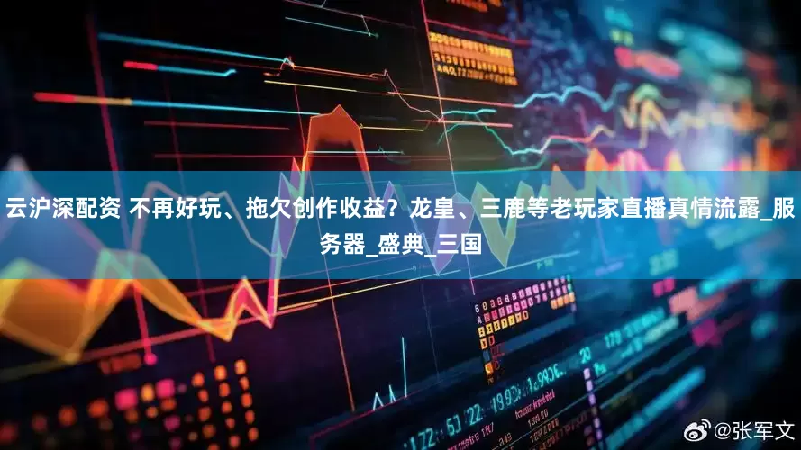 云沪深配资 不再好玩、拖欠创作收益？龙皇、三鹿等老玩家直播真情流露_服务器_盛典_三国