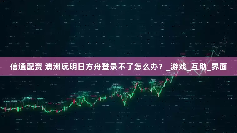 信通配资 澳洲玩明日方舟登录不了怎么办？_游戏_互助_界面