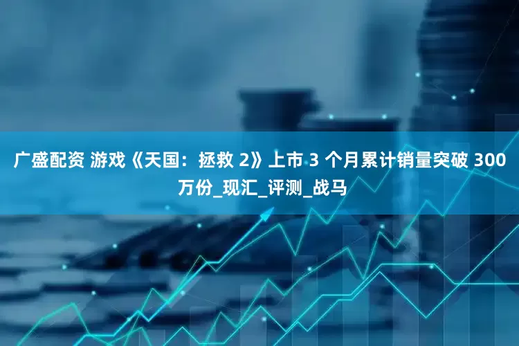 广盛配资 游戏《天国：拯救 2》上市 3 个月累计销量突破 300 万份_现汇_评测_战马
