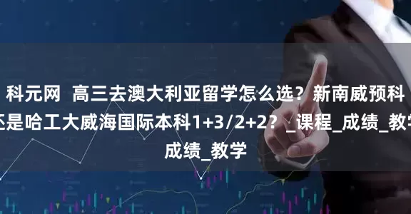 科元网  高三去澳大利亚留学怎么选？新南威预科还是哈工大威海国际本科1+3/2+2？_课程_成绩_教学
