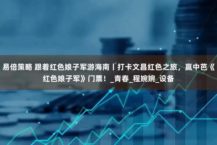 易倍策略 跟着红色娘子军游海南丨打卡文昌红色之旅，赢中芭《红色娘子军》门票！_青春_程婉婉_设备