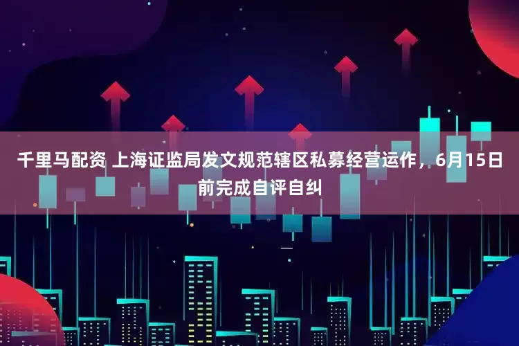 千里马配资 上海证监局发文规范辖区私募经营运作，6月15日前完成自评自纠