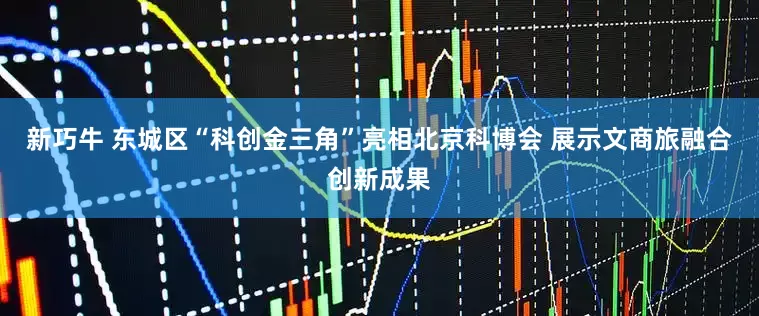 新巧牛 东城区“科创金三角”亮相北京科博会 展示文商旅融合创新成果