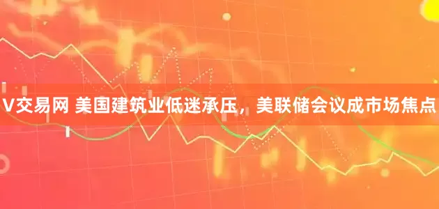 V交易网 美国建筑业低迷承压，美联储会议成市场焦点