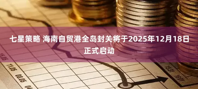 七星策略 海南自贸港全岛封关将于2025年12月18日正式启动