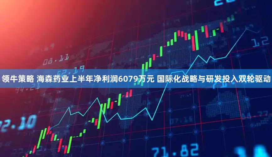领牛策略 海森药业上半年净利润6079万元 国际化战略与研发投入双轮驱动