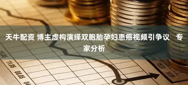 天牛配资 博主虚构演绎双胞胎孕妇患癌视频引争议   专家分析
