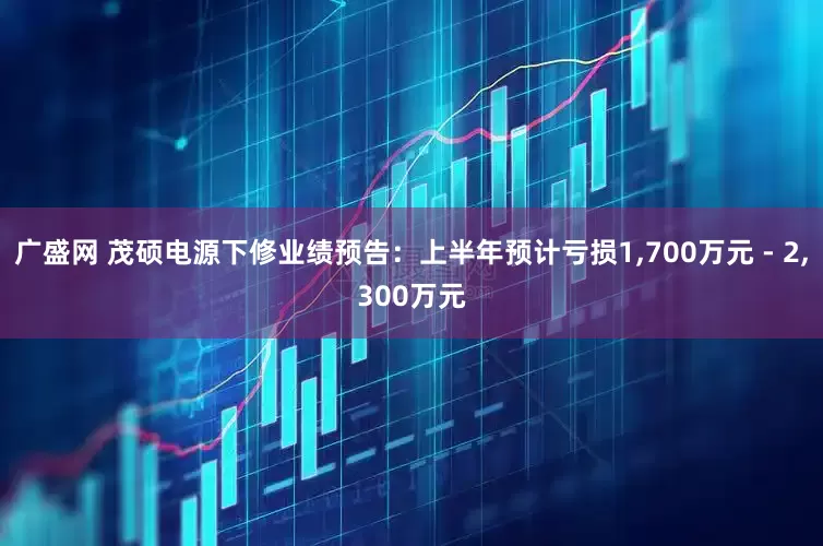 广盛网 茂硕电源下修业绩预告：上半年预计亏损1,700万元 - 2,300万元