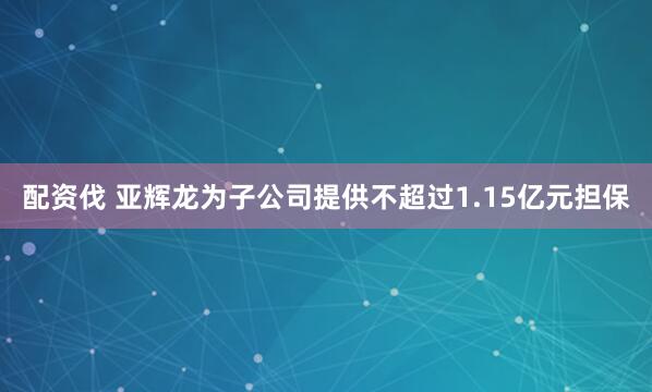 配资伐 亚辉龙为子公司提供不超过1.15亿元担保