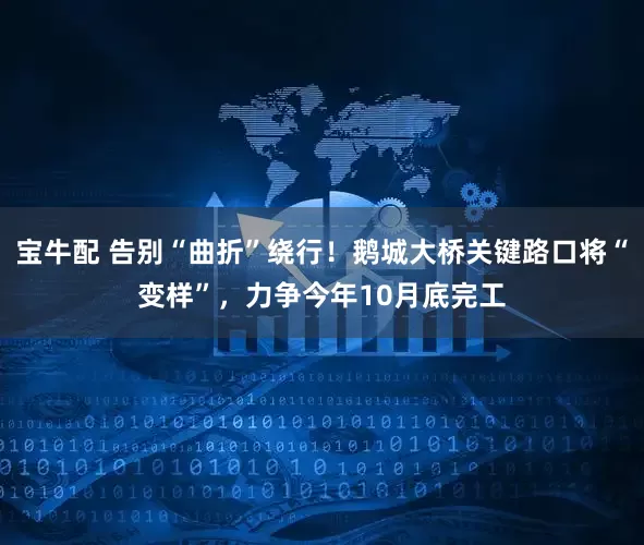 宝牛配 告别“曲折”绕行！鹅城大桥关键路口将“变样”，力争今年10月底完工