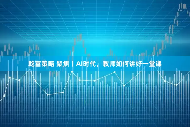 乾富策略 聚焦丨AI时代，教师如何讲好一堂课