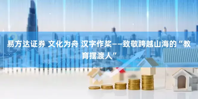 易方达证券 文化为舟 汉字作桨——致敬跨越山海的“教育摆渡人”