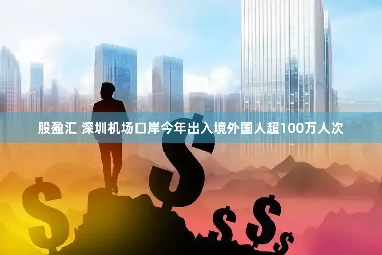 股盈汇 深圳机场口岸今年出入境外国人超100万人次