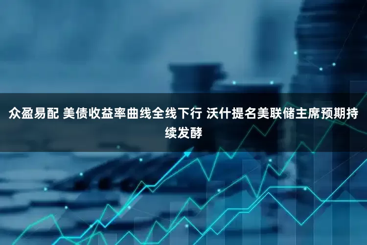 众盈易配 美债收益率曲线全线下行 沃什提名美联储主席预期持续发酵