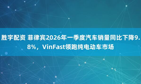 胜宇配资 菲律宾2026年一季度汽车销量同比下降9.8%，VinFast领跑纯电动车市场