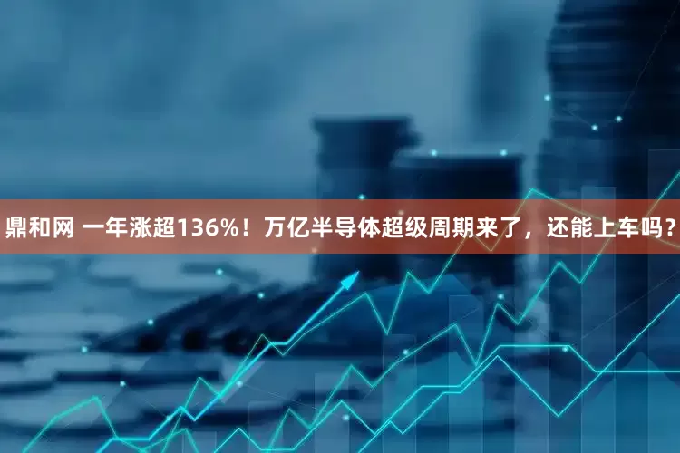 鼎和网 一年涨超136%！万亿半导体超级周期来了，还能上车吗？