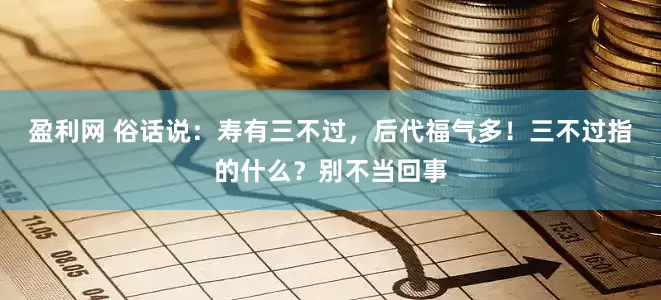 盈利网 俗话说：寿有三不过，后代福气多！三不过指的什么？别不当回事